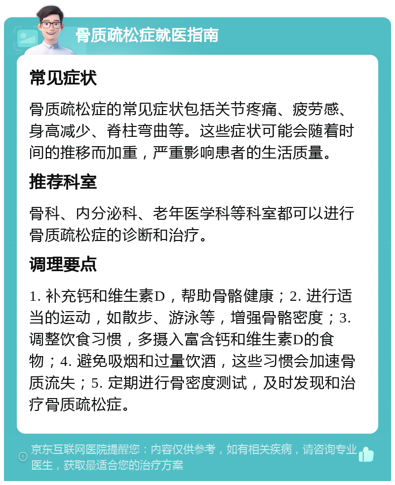 骨质疏松症就医指南 常见症状 骨质疏松症的常见症状包括关节疼痛、疲劳感、身高减少、脊柱弯曲等。这些症状可能会随着时间的推移而加重，严重影响患者的生活质量。 推荐科室 骨科、内分泌科、老年医学科等科室都可以进行骨质疏松症的诊断和治疗。 调理要点 1. 补充钙和维生素D，帮助骨骼健康；2. 进行适当的运动，如散步、游泳等，增强骨骼密度；3. 调整饮食习惯，多摄入富含钙和维生素D的食物；4. 避免吸烟和过量饮酒，这些习惯会加速骨质流失；5. 定期进行骨密度测试，及时发现和治疗骨质疏松症。