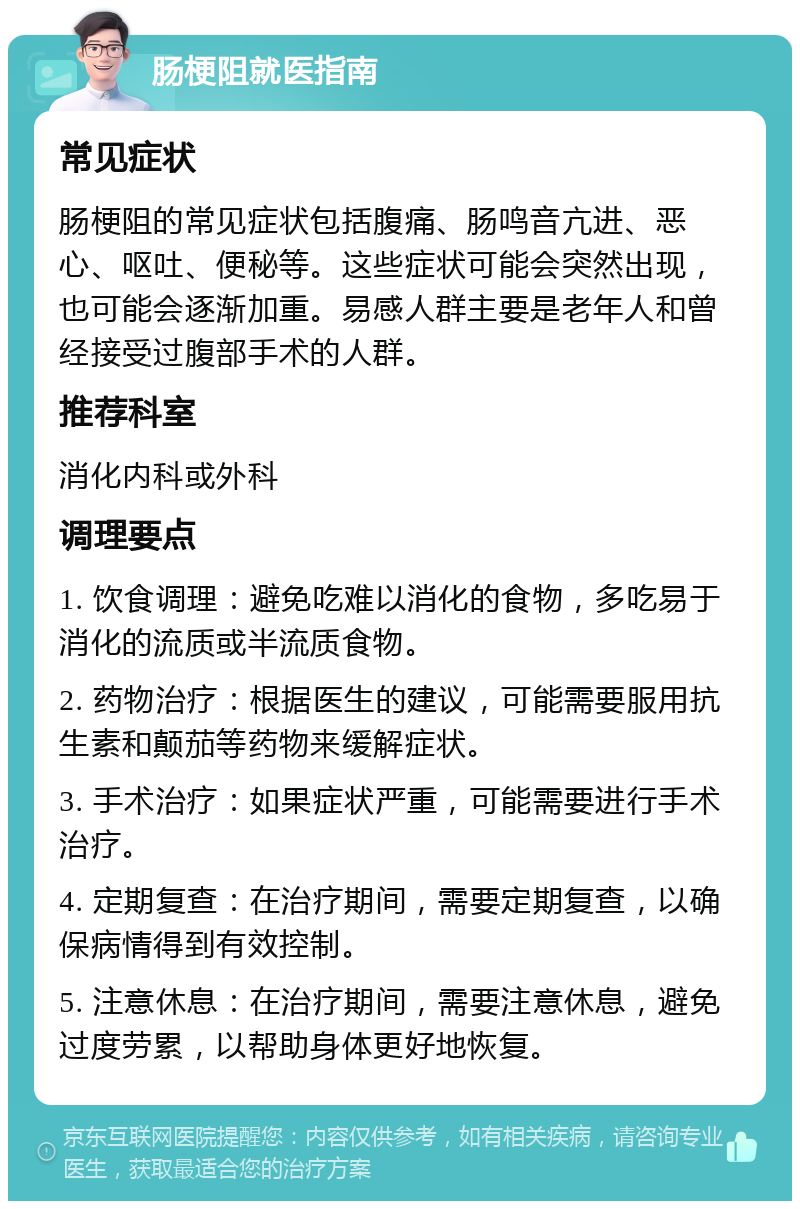 肠梗阻就医指南 常见症状 肠梗阻的常见症状包括腹痛、肠鸣音亢进、恶心、呕吐、便秘等。这些症状可能会突然出现，也可能会逐渐加重。易感人群主要是老年人和曾经接受过腹部手术的人群。 推荐科室 消化内科或外科 调理要点 1. 饮食调理：避免吃难以消化的食物，多吃易于消化的流质或半流质食物。 2. 药物治疗：根据医生的建议，可能需要服用抗生素和颠茄等药物来缓解症状。 3. 手术治疗：如果症状严重，可能需要进行手术治疗。 4. 定期复查：在治疗期间，需要定期复查，以确保病情得到有效控制。 5. 注意休息：在治疗期间，需要注意休息，避免过度劳累，以帮助身体更好地恢复。