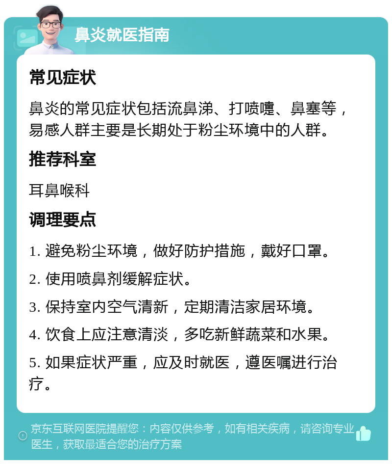 鼻炎就医指南 常见症状 鼻炎的常见症状包括流鼻涕、打喷嚏、鼻塞等，易感人群主要是长期处于粉尘环境中的人群。 推荐科室 耳鼻喉科 调理要点 1. 避免粉尘环境，做好防护措施，戴好口罩。 2. 使用喷鼻剂缓解症状。 3. 保持室内空气清新，定期清洁家居环境。 4. 饮食上应注意清淡，多吃新鲜蔬菜和水果。 5. 如果症状严重，应及时就医，遵医嘱进行治疗。