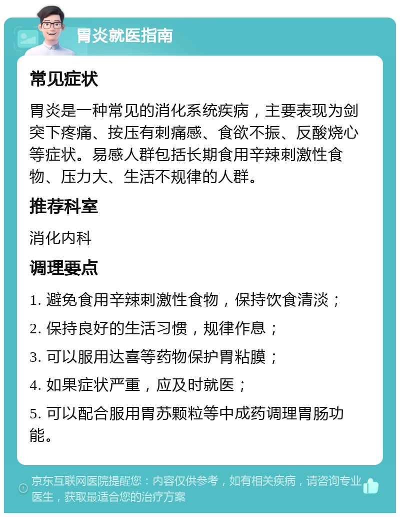 胃炎就医指南 常见症状 胃炎是一种常见的消化系统疾病，主要表现为剑突下疼痛、按压有刺痛感、食欲不振、反酸烧心等症状。易感人群包括长期食用辛辣刺激性食物、压力大、生活不规律的人群。 推荐科室 消化内科 调理要点 1. 避免食用辛辣刺激性食物，保持饮食清淡； 2. 保持良好的生活习惯，规律作息； 3. 可以服用达喜等药物保护胃粘膜； 4. 如果症状严重，应及时就医； 5. 可以配合服用胃苏颗粒等中成药调理胃肠功能。