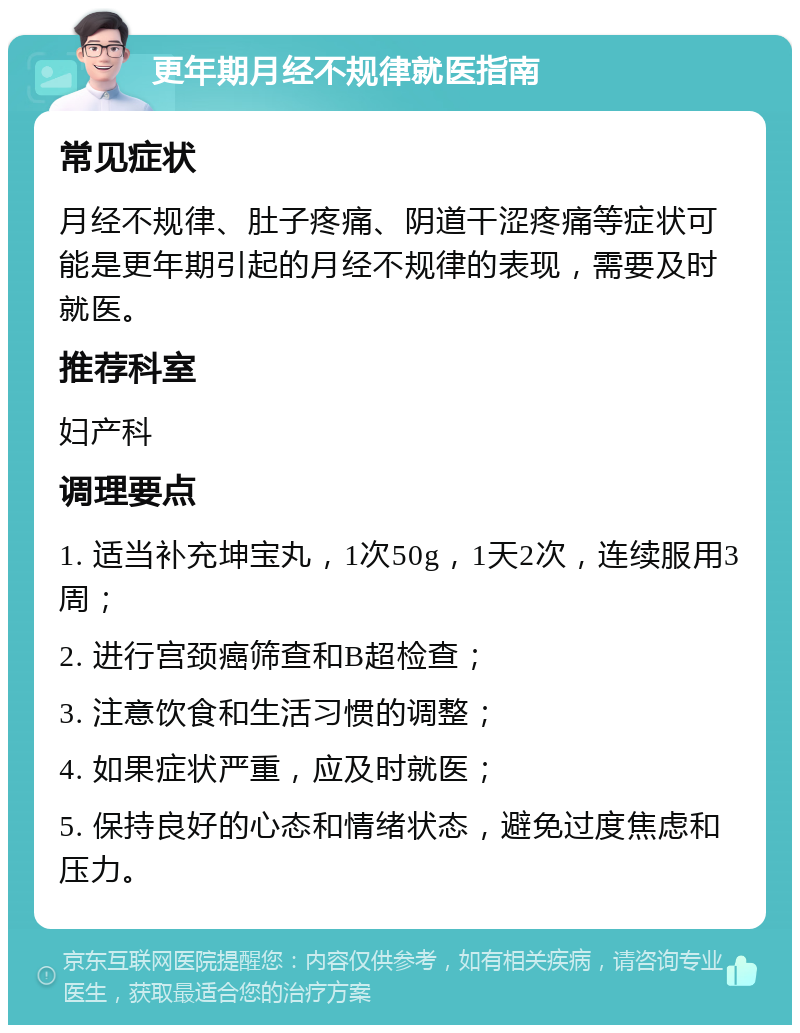 更年期月经不规律就医指南 常见症状 月经不规律、肚子疼痛、阴道干涩疼痛等症状可能是更年期引起的月经不规律的表现，需要及时就医。 推荐科室 妇产科 调理要点 1. 适当补充坤宝丸，1次50g，1天2次，连续服用3周； 2. 进行宫颈癌筛查和B超检查； 3. 注意饮食和生活习惯的调整； 4. 如果症状严重，应及时就医； 5. 保持良好的心态和情绪状态，避免过度焦虑和压力。