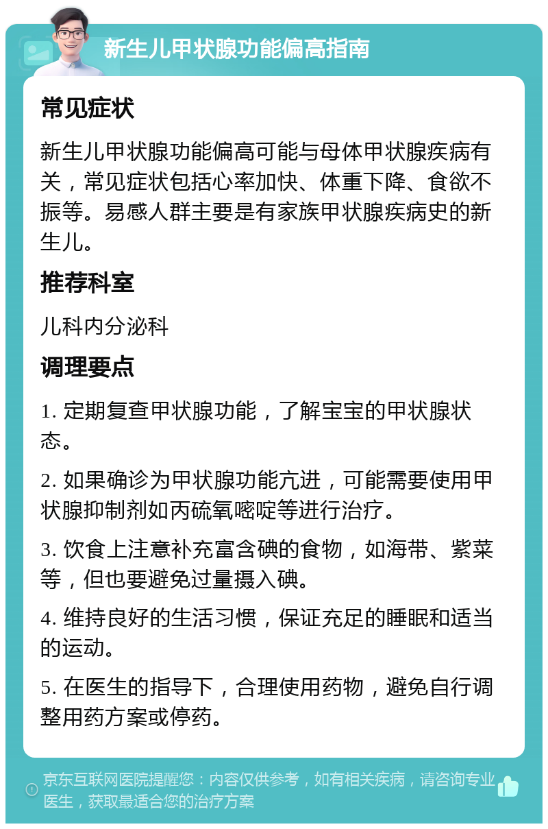 新生儿甲状腺功能偏高指南 常见症状 新生儿甲状腺功能偏高可能与母体甲状腺疾病有关，常见症状包括心率加快、体重下降、食欲不振等。易感人群主要是有家族甲状腺疾病史的新生儿。 推荐科室 儿科内分泌科 调理要点 1. 定期复查甲状腺功能，了解宝宝的甲状腺状态。 2. 如果确诊为甲状腺功能亢进，可能需要使用甲状腺抑制剂如丙硫氧嘧啶等进行治疗。 3. 饮食上注意补充富含碘的食物，如海带、紫菜等，但也要避免过量摄入碘。 4. 维持良好的生活习惯，保证充足的睡眠和适当的运动。 5. 在医生的指导下，合理使用药物，避免自行调整用药方案或停药。