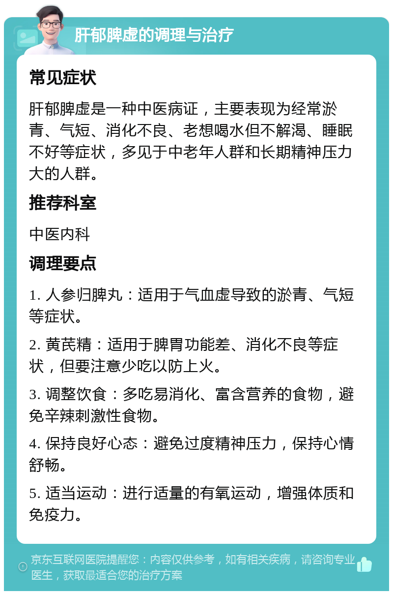 肝郁脾虚的调理与治疗 常见症状 肝郁脾虚是一种中医病证，主要表现为经常淤青、气短、消化不良、老想喝水但不解渴、睡眠不好等症状，多见于中老年人群和长期精神压力大的人群。 推荐科室 中医内科 调理要点 1. 人参归脾丸：适用于气血虚导致的淤青、气短等症状。 2. 黄芪精：适用于脾胃功能差、消化不良等症状，但要注意少吃以防上火。 3. 调整饮食：多吃易消化、富含营养的食物，避免辛辣刺激性食物。 4. 保持良好心态：避免过度精神压力，保持心情舒畅。 5. 适当运动：进行适量的有氧运动，增强体质和免疫力。