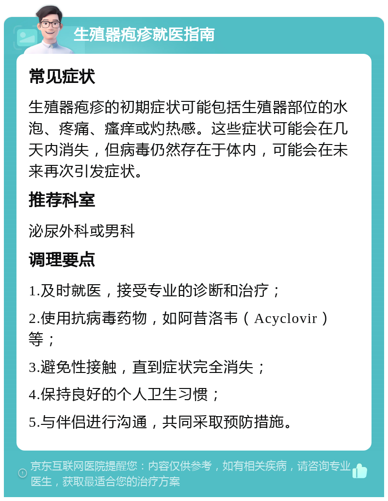 生殖器疱疹就医指南 常见症状 生殖器疱疹的初期症状可能包括生殖器部位的水泡、疼痛、瘙痒或灼热感。这些症状可能会在几天内消失，但病毒仍然存在于体内，可能会在未来再次引发症状。 推荐科室 泌尿外科或男科 调理要点 1.及时就医，接受专业的诊断和治疗； 2.使用抗病毒药物，如阿昔洛韦（Acyclovir）等； 3.避免性接触，直到症状完全消失； 4.保持良好的个人卫生习惯； 5.与伴侣进行沟通，共同采取预防措施。