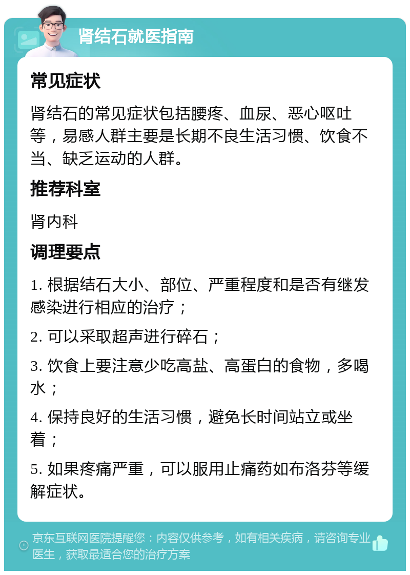 肾结石就医指南 常见症状 肾结石的常见症状包括腰疼、血尿、恶心呕吐等，易感人群主要是长期不良生活习惯、饮食不当、缺乏运动的人群。 推荐科室 肾内科 调理要点 1. 根据结石大小、部位、严重程度和是否有继发感染进行相应的治疗； 2. 可以采取超声进行碎石； 3. 饮食上要注意少吃高盐、高蛋白的食物，多喝水； 4. 保持良好的生活习惯，避免长时间站立或坐着； 5. 如果疼痛严重，可以服用止痛药如布洛芬等缓解症状。