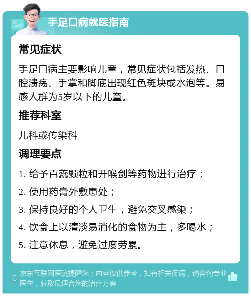 手足口病就医指南 常见症状 手足口病主要影响儿童，常见症状包括发热、口腔溃疡、手掌和脚底出现红色斑块或水泡等。易感人群为5岁以下的儿童。 推荐科室 儿科或传染科 调理要点 1. 给予百蕊颗粒和开喉剑等药物进行治疗； 2. 使用药膏外敷患处； 3. 保持良好的个人卫生，避免交叉感染； 4. 饮食上以清淡易消化的食物为主，多喝水； 5. 注意休息，避免过度劳累。