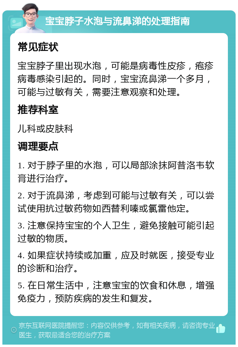 宝宝脖子水泡与流鼻涕的处理指南 常见症状 宝宝脖子里出现水泡，可能是病毒性皮疹，疱疹病毒感染引起的。同时，宝宝流鼻涕一个多月，可能与过敏有关，需要注意观察和处理。 推荐科室 儿科或皮肤科 调理要点 1. 对于脖子里的水泡，可以局部涂抹阿昔洛韦软膏进行治疗。 2. 对于流鼻涕，考虑到可能与过敏有关，可以尝试使用抗过敏药物如西替利嗪或氯雷他定。 3. 注意保持宝宝的个人卫生，避免接触可能引起过敏的物质。 4. 如果症状持续或加重，应及时就医，接受专业的诊断和治疗。 5. 在日常生活中，注意宝宝的饮食和休息，增强免疫力，预防疾病的发生和复发。