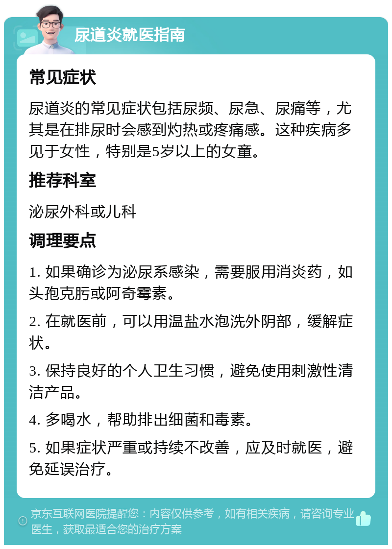 尿道炎就医指南 常见症状 尿道炎的常见症状包括尿频、尿急、尿痛等，尤其是在排尿时会感到灼热或疼痛感。这种疾病多见于女性，特别是5岁以上的女童。 推荐科室 泌尿外科或儿科 调理要点 1. 如果确诊为泌尿系感染，需要服用消炎药，如头孢克肟或阿奇霉素。 2. 在就医前，可以用温盐水泡洗外阴部，缓解症状。 3. 保持良好的个人卫生习惯，避免使用刺激性清洁产品。 4. 多喝水，帮助排出细菌和毒素。 5. 如果症状严重或持续不改善，应及时就医，避免延误治疗。