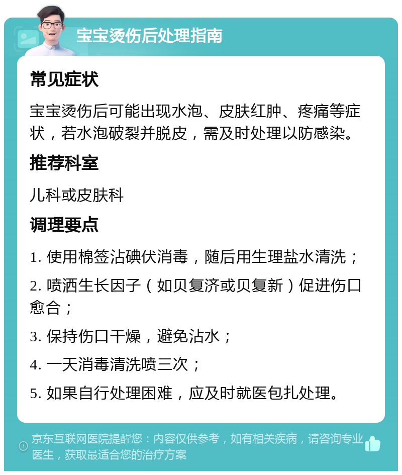 宝宝烫伤后处理指南 常见症状 宝宝烫伤后可能出现水泡、皮肤红肿、疼痛等症状，若水泡破裂并脱皮，需及时处理以防感染。 推荐科室 儿科或皮肤科 调理要点 1. 使用棉签沾碘伏消毒，随后用生理盐水清洗； 2. 喷洒生长因子（如贝复济或贝复新）促进伤口愈合； 3. 保持伤口干燥，避免沾水； 4. 一天消毒清洗喷三次； 5. 如果自行处理困难，应及时就医包扎处理。