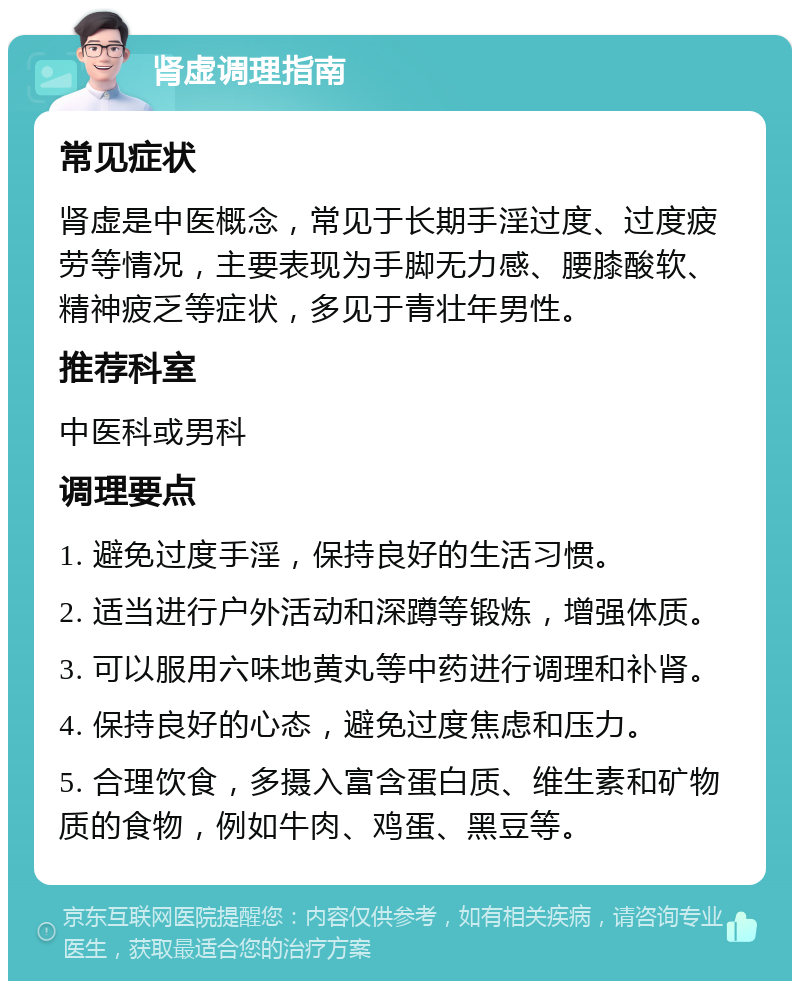 肾虚调理指南 常见症状 肾虚是中医概念，常见于长期手淫过度、过度疲劳等情况，主要表现为手脚无力感、腰膝酸软、精神疲乏等症状，多见于青壮年男性。 推荐科室 中医科或男科 调理要点 1. 避免过度手淫，保持良好的生活习惯。 2. 适当进行户外活动和深蹲等锻炼，增强体质。 3. 可以服用六味地黄丸等中药进行调理和补肾。 4. 保持良好的心态，避免过度焦虑和压力。 5. 合理饮食，多摄入富含蛋白质、维生素和矿物质的食物，例如牛肉、鸡蛋、黑豆等。