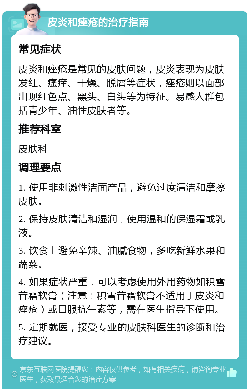 皮炎和痤疮的治疗指南 常见症状 皮炎和痤疮是常见的皮肤问题，皮炎表现为皮肤发红、瘙痒、干燥、脱屑等症状，痤疮则以面部出现红色点、黑头、白头等为特征。易感人群包括青少年、油性皮肤者等。 推荐科室 皮肤科 调理要点 1. 使用非刺激性洁面产品，避免过度清洁和摩擦皮肤。 2. 保持皮肤清洁和湿润，使用温和的保湿霜或乳液。 3. 饮食上避免辛辣、油腻食物，多吃新鲜水果和蔬菜。 4. 如果症状严重，可以考虑使用外用药物如积雪苷霜软膏（注意：积雪苷霜软膏不适用于皮炎和痤疮）或口服抗生素等，需在医生指导下使用。 5. 定期就医，接受专业的皮肤科医生的诊断和治疗建议。