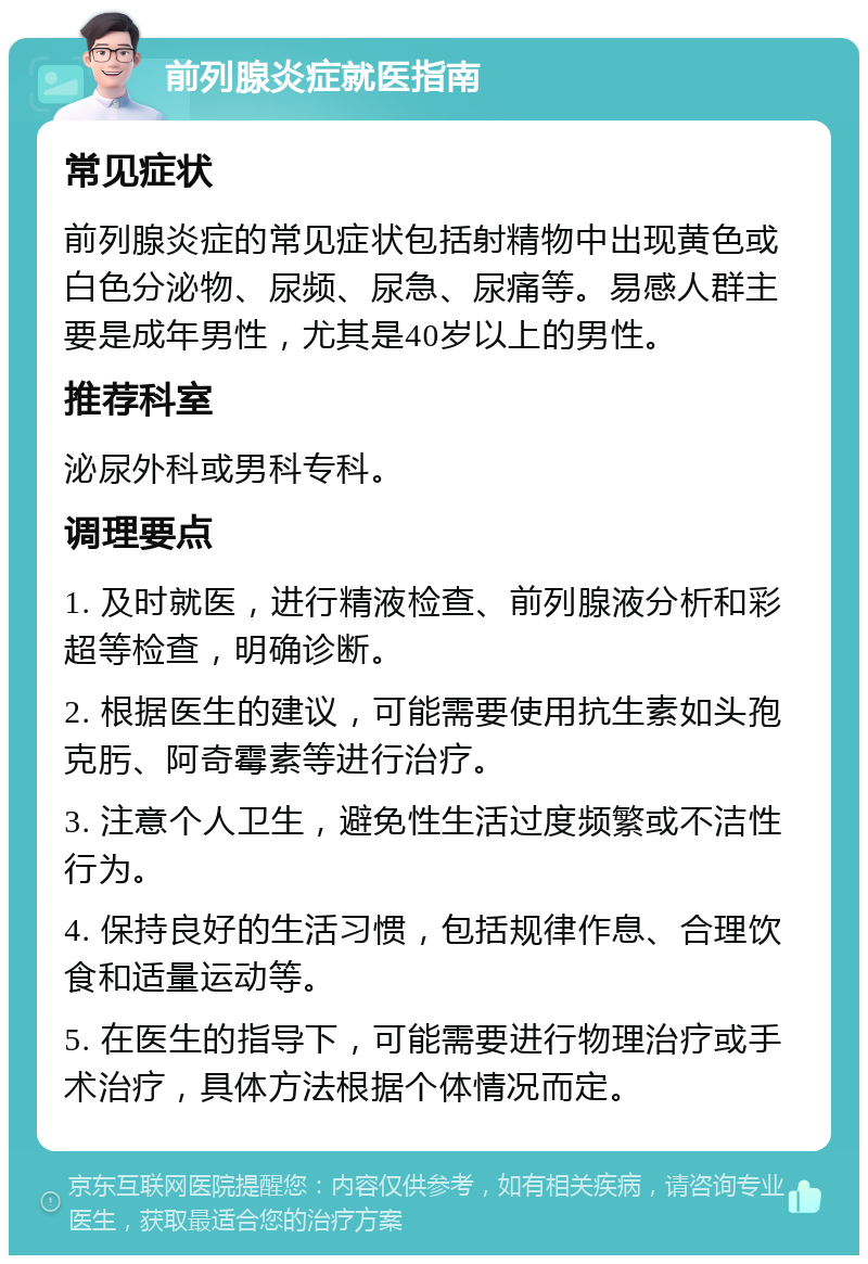 前列腺炎症就医指南 常见症状 前列腺炎症的常见症状包括射精物中出现黄色或白色分泌物、尿频、尿急、尿痛等。易感人群主要是成年男性，尤其是40岁以上的男性。 推荐科室 泌尿外科或男科专科。 调理要点 1. 及时就医，进行精液检查、前列腺液分析和彩超等检查，明确诊断。 2. 根据医生的建议，可能需要使用抗生素如头孢克肟、阿奇霉素等进行治疗。 3. 注意个人卫生，避免性生活过度频繁或不洁性行为。 4. 保持良好的生活习惯，包括规律作息、合理饮食和适量运动等。 5. 在医生的指导下，可能需要进行物理治疗或手术治疗，具体方法根据个体情况而定。