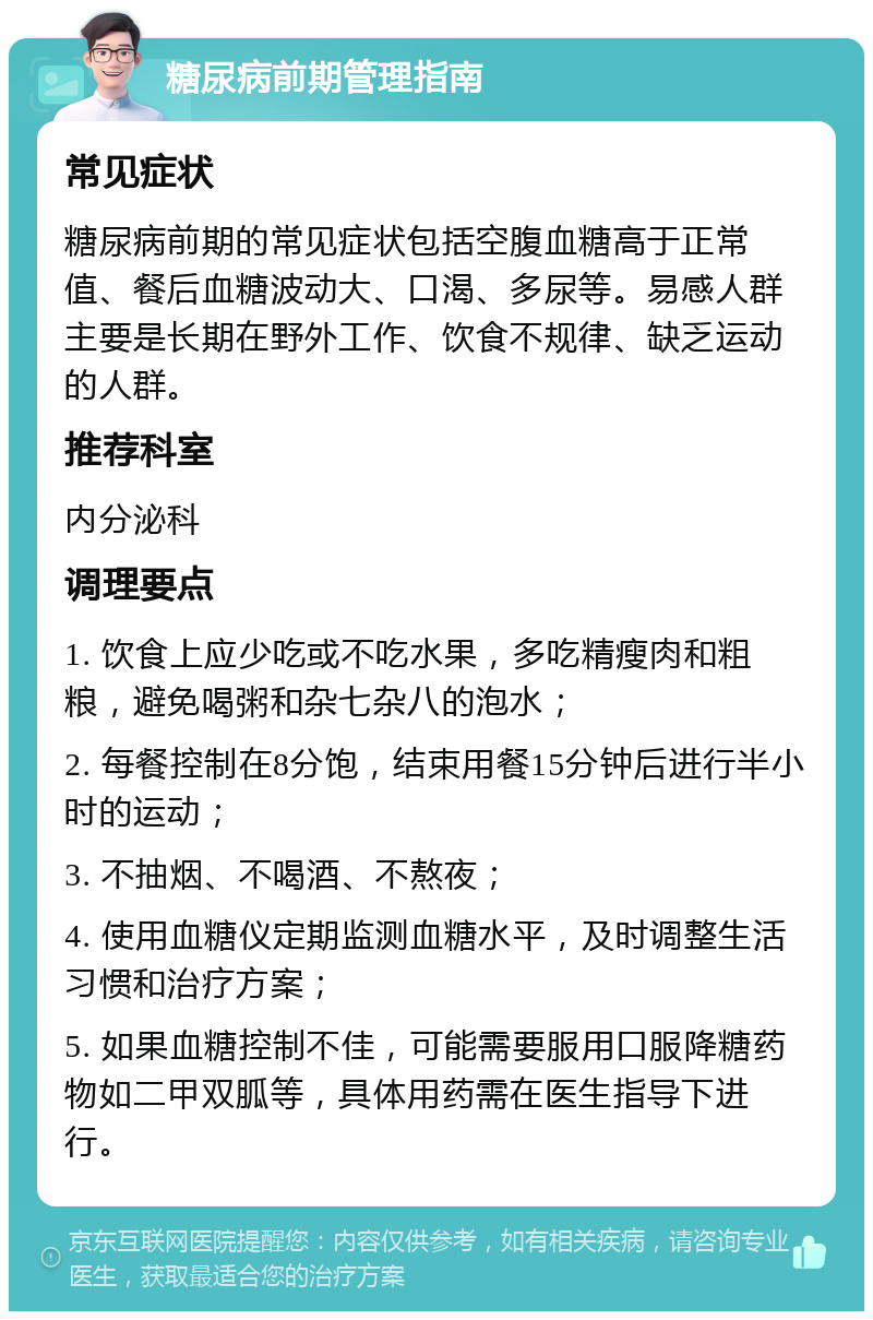 糖尿病前期管理指南 常见症状 糖尿病前期的常见症状包括空腹血糖高于正常值、餐后血糖波动大、口渴、多尿等。易感人群主要是长期在野外工作、饮食不规律、缺乏运动的人群。 推荐科室 内分泌科 调理要点 1. 饮食上应少吃或不吃水果，多吃精瘦肉和粗粮，避免喝粥和杂七杂八的泡水； 2. 每餐控制在8分饱，结束用餐15分钟后进行半小时的运动； 3. 不抽烟、不喝酒、不熬夜； 4. 使用血糖仪定期监测血糖水平，及时调整生活习惯和治疗方案； 5. 如果血糖控制不佳，可能需要服用口服降糖药物如二甲双胍等，具体用药需在医生指导下进行。