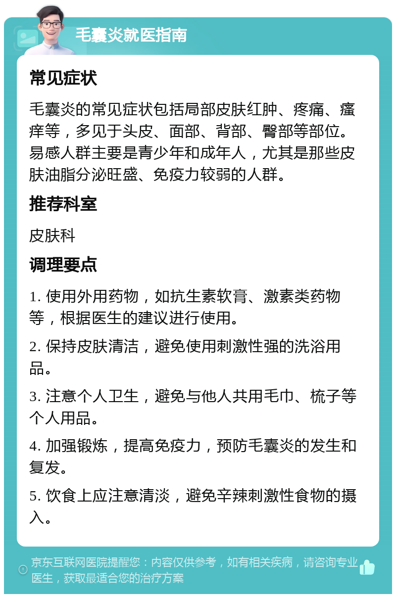 毛囊炎就医指南 常见症状 毛囊炎的常见症状包括局部皮肤红肿、疼痛、瘙痒等，多见于头皮、面部、背部、臀部等部位。易感人群主要是青少年和成年人，尤其是那些皮肤油脂分泌旺盛、免疫力较弱的人群。 推荐科室 皮肤科 调理要点 1. 使用外用药物，如抗生素软膏、激素类药物等，根据医生的建议进行使用。 2. 保持皮肤清洁，避免使用刺激性强的洗浴用品。 3. 注意个人卫生，避免与他人共用毛巾、梳子等个人用品。 4. 加强锻炼，提高免疫力，预防毛囊炎的发生和复发。 5. 饮食上应注意清淡，避免辛辣刺激性食物的摄入。