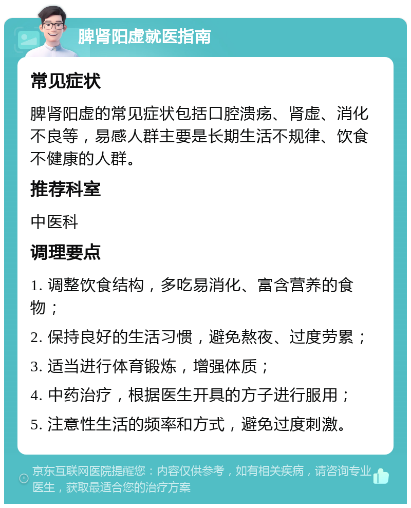 脾肾阳虚就医指南 常见症状 脾肾阳虚的常见症状包括口腔溃疡、肾虚、消化不良等，易感人群主要是长期生活不规律、饮食不健康的人群。 推荐科室 中医科 调理要点 1. 调整饮食结构，多吃易消化、富含营养的食物； 2. 保持良好的生活习惯，避免熬夜、过度劳累； 3. 适当进行体育锻炼，增强体质； 4. 中药治疗，根据医生开具的方子进行服用； 5. 注意性生活的频率和方式，避免过度刺激。