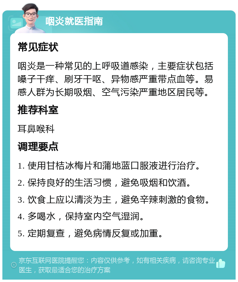 咽炎就医指南 常见症状 咽炎是一种常见的上呼吸道感染，主要症状包括嗓子干痒、刷牙干呕、异物感严重带点血等。易感人群为长期吸烟、空气污染严重地区居民等。 推荐科室 耳鼻喉科 调理要点 1. 使用甘桔冰梅片和蒲地蓝口服液进行治疗。 2. 保持良好的生活习惯，避免吸烟和饮酒。 3. 饮食上应以清淡为主，避免辛辣刺激的食物。 4. 多喝水，保持室内空气湿润。 5. 定期复查，避免病情反复或加重。