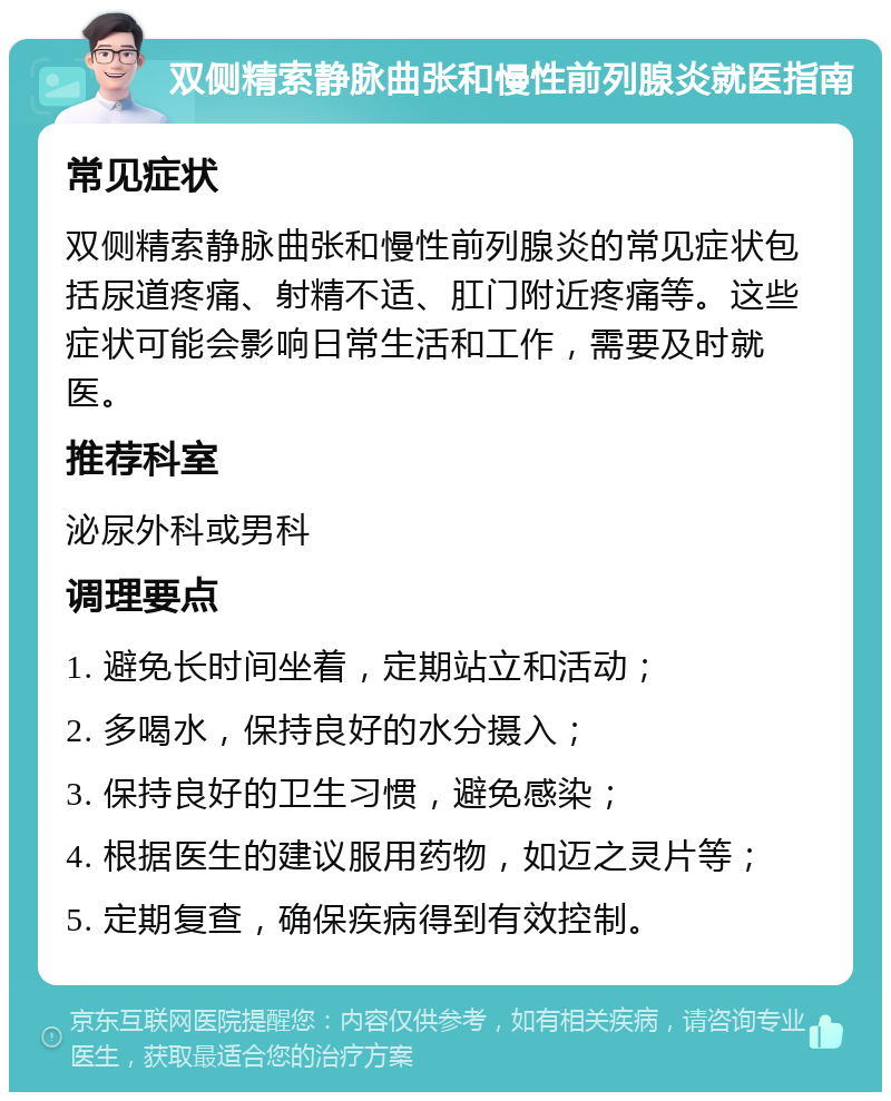 双侧精索静脉曲张和慢性前列腺炎就医指南 常见症状 双侧精索静脉曲张和慢性前列腺炎的常见症状包括尿道疼痛、射精不适、肛门附近疼痛等。这些症状可能会影响日常生活和工作，需要及时就医。 推荐科室 泌尿外科或男科 调理要点 1. 避免长时间坐着，定期站立和活动； 2. 多喝水，保持良好的水分摄入； 3. 保持良好的卫生习惯，避免感染； 4. 根据医生的建议服用药物，如迈之灵片等； 5. 定期复查，确保疾病得到有效控制。