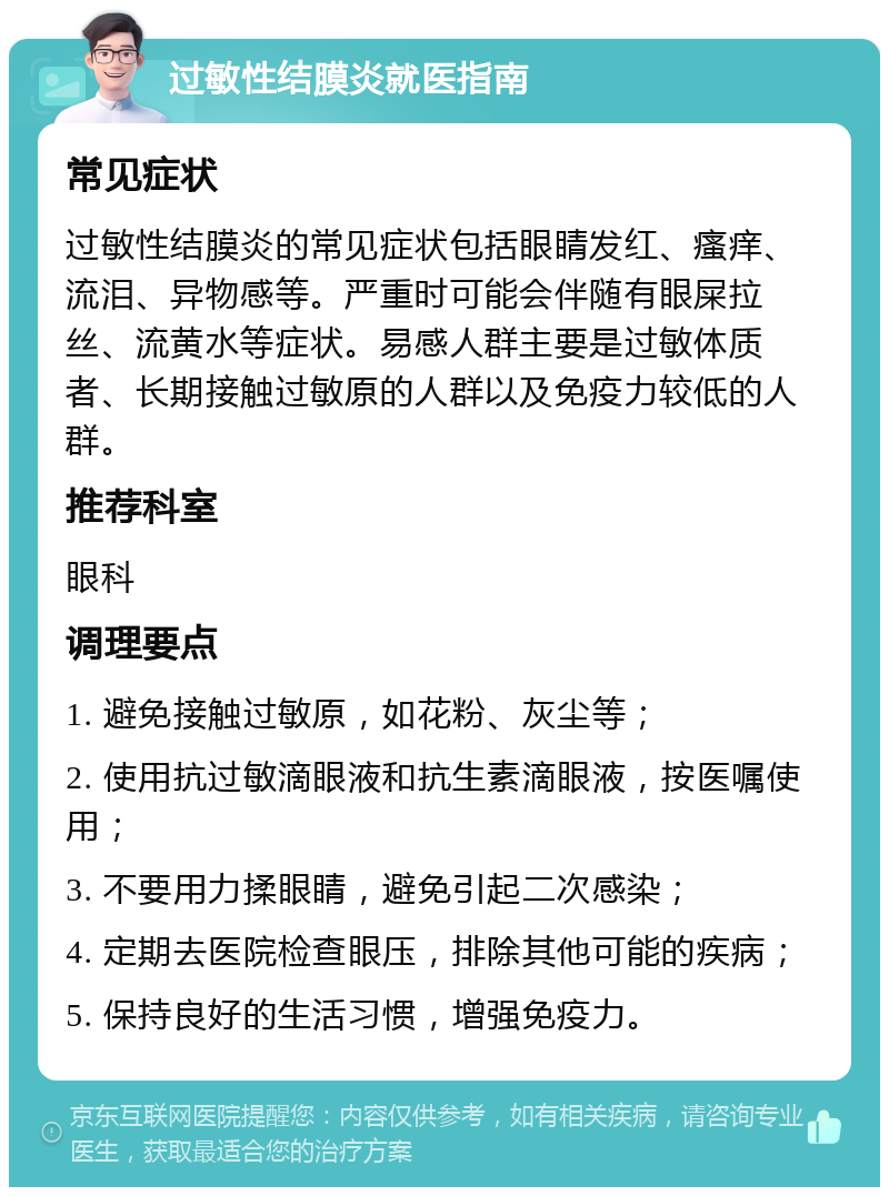 过敏性结膜炎就医指南 常见症状 过敏性结膜炎的常见症状包括眼睛发红、瘙痒、流泪、异物感等。严重时可能会伴随有眼屎拉丝、流黄水等症状。易感人群主要是过敏体质者、长期接触过敏原的人群以及免疫力较低的人群。 推荐科室 眼科 调理要点 1. 避免接触过敏原，如花粉、灰尘等； 2. 使用抗过敏滴眼液和抗生素滴眼液，按医嘱使用； 3. 不要用力揉眼睛，避免引起二次感染； 4. 定期去医院检查眼压，排除其他可能的疾病； 5. 保持良好的生活习惯，增强免疫力。