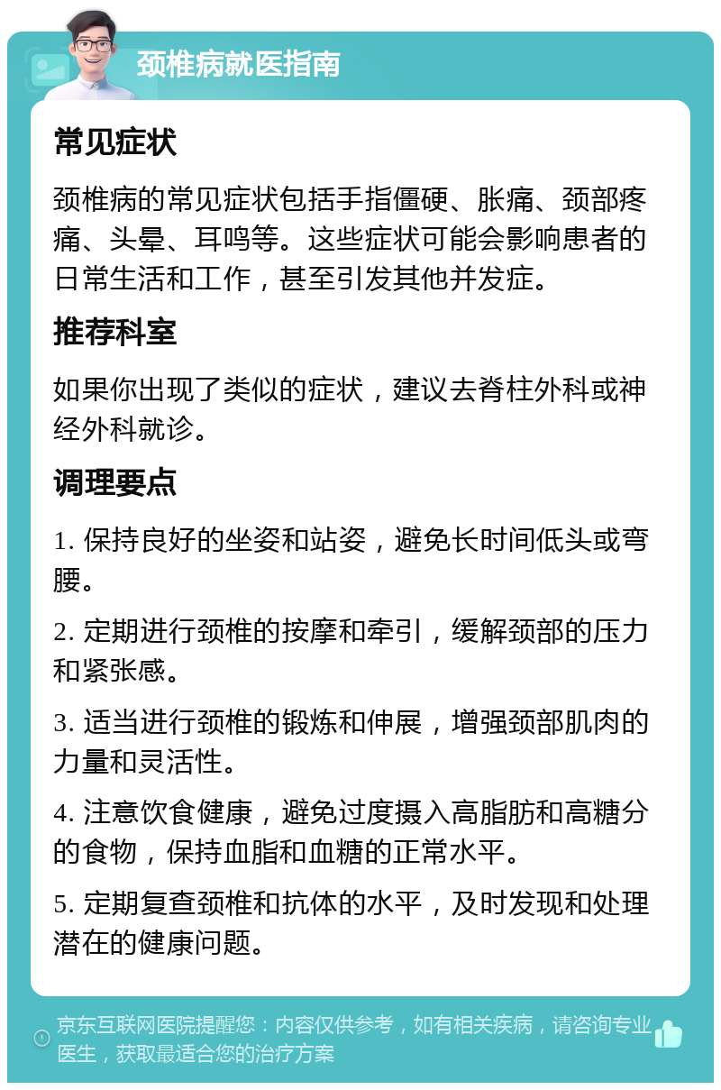 颈椎病就医指南 常见症状 颈椎病的常见症状包括手指僵硬、胀痛、颈部疼痛、头晕、耳鸣等。这些症状可能会影响患者的日常生活和工作，甚至引发其他并发症。 推荐科室 如果你出现了类似的症状，建议去脊柱外科或神经外科就诊。 调理要点 1. 保持良好的坐姿和站姿，避免长时间低头或弯腰。 2. 定期进行颈椎的按摩和牵引，缓解颈部的压力和紧张感。 3. 适当进行颈椎的锻炼和伸展，增强颈部肌肉的力量和灵活性。 4. 注意饮食健康，避免过度摄入高脂肪和高糖分的食物，保持血脂和血糖的正常水平。 5. 定期复查颈椎和抗体的水平，及时发现和处理潜在的健康问题。