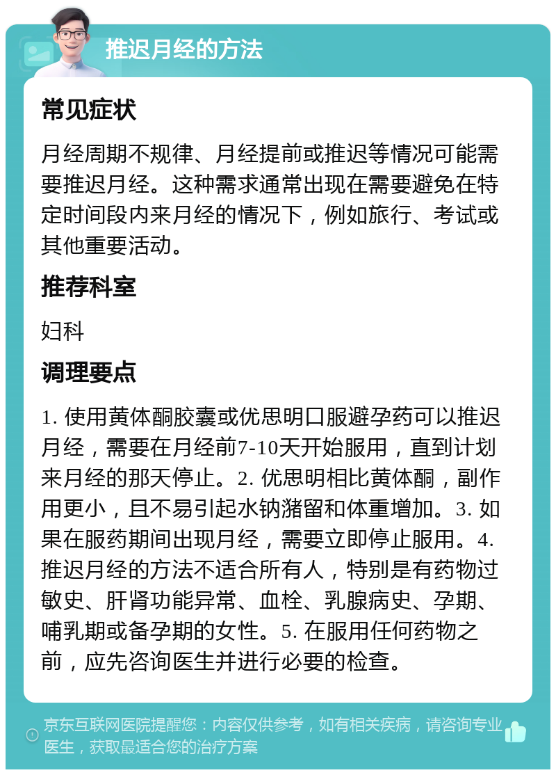 推迟月经的方法 常见症状 月经周期不规律、月经提前或推迟等情况可能需要推迟月经。这种需求通常出现在需要避免在特定时间段内来月经的情况下，例如旅行、考试或其他重要活动。 推荐科室 妇科 调理要点 1. 使用黄体酮胶囊或优思明口服避孕药可以推迟月经，需要在月经前7-10天开始服用，直到计划来月经的那天停止。2. 优思明相比黄体酮，副作用更小，且不易引起水钠潴留和体重增加。3. 如果在服药期间出现月经，需要立即停止服用。4. 推迟月经的方法不适合所有人，特别是有药物过敏史、肝肾功能异常、血栓、乳腺病史、孕期、哺乳期或备孕期的女性。5. 在服用任何药物之前，应先咨询医生并进行必要的检查。