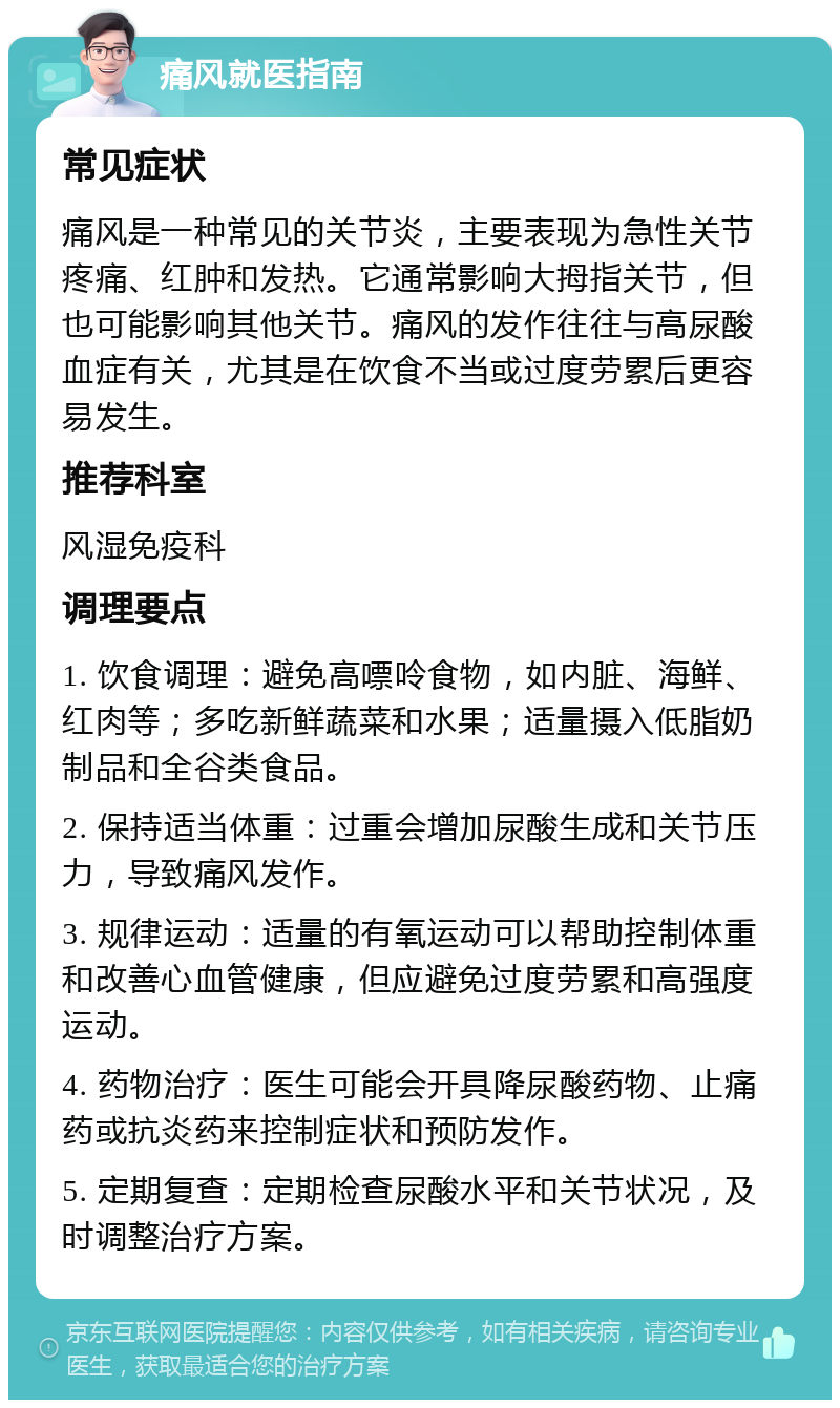 痛风就医指南 常见症状 痛风是一种常见的关节炎，主要表现为急性关节疼痛、红肿和发热。它通常影响大拇指关节，但也可能影响其他关节。痛风的发作往往与高尿酸血症有关，尤其是在饮食不当或过度劳累后更容易发生。 推荐科室 风湿免疫科 调理要点 1. 饮食调理：避免高嘌呤食物，如内脏、海鲜、红肉等；多吃新鲜蔬菜和水果；适量摄入低脂奶制品和全谷类食品。 2. 保持适当体重：过重会增加尿酸生成和关节压力，导致痛风发作。 3. 规律运动：适量的有氧运动可以帮助控制体重和改善心血管健康，但应避免过度劳累和高强度运动。 4. 药物治疗：医生可能会开具降尿酸药物、止痛药或抗炎药来控制症状和预防发作。 5. 定期复查：定期检查尿酸水平和关节状况，及时调整治疗方案。