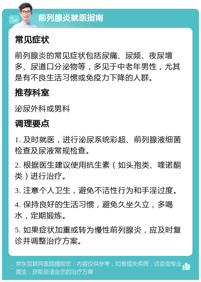 前列腺炎就医指南 常见症状 前列腺炎的常见症状包括尿痛、尿频、夜尿增多、尿道口分泌物等，多见于中老年男性，尤其是有不良生活习惯或免疫力下降的人群。 推荐科室 泌尿外科或男科 调理要点 1. 及时就医，进行泌尿系统彩超、前列腺液细菌检查及尿液常规检查。 2. 根据医生建议使用抗生素（如头孢类、喹诺酮类）进行治疗。 3. 注意个人卫生，避免不洁性行为和手淫过度。 4. 保持良好的生活习惯，避免久坐久立，多喝水，定期锻炼。 5. 如果症状加重或转为慢性前列腺炎，应及时复诊并调整治疗方案。