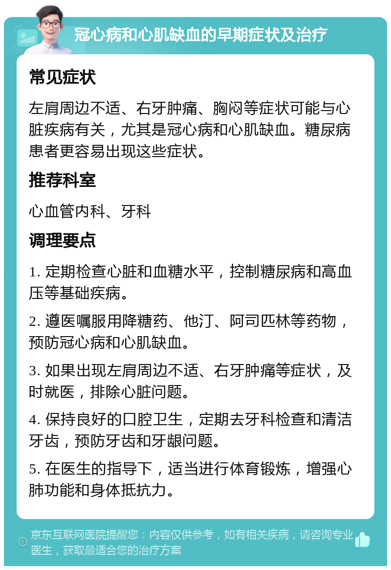 冠心病和心肌缺血的早期症状及治疗 常见症状 左肩周边不适、右牙肿痛、胸闷等症状可能与心脏疾病有关，尤其是冠心病和心肌缺血。糖尿病患者更容易出现这些症状。 推荐科室 心血管内科、牙科 调理要点 1. 定期检查心脏和血糖水平，控制糖尿病和高血压等基础疾病。 2. 遵医嘱服用降糖药、他汀、阿司匹林等药物，预防冠心病和心肌缺血。 3. 如果出现左肩周边不适、右牙肿痛等症状，及时就医，排除心脏问题。 4. 保持良好的口腔卫生，定期去牙科检查和清洁牙齿，预防牙齿和牙龈问题。 5. 在医生的指导下，适当进行体育锻炼，增强心肺功能和身体抵抗力。