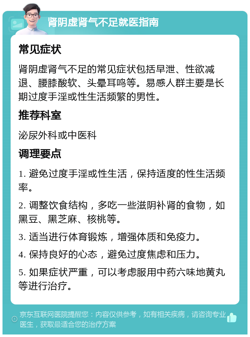 肾阴虚肾气不足就医指南 常见症状 肾阴虚肾气不足的常见症状包括早泄、性欲减退、腰膝酸软、头晕耳鸣等。易感人群主要是长期过度手淫或性生活频繁的男性。 推荐科室 泌尿外科或中医科 调理要点 1. 避免过度手淫或性生活，保持适度的性生活频率。 2. 调整饮食结构，多吃一些滋阴补肾的食物，如黑豆、黑芝麻、核桃等。 3. 适当进行体育锻炼，增强体质和免疫力。 4. 保持良好的心态，避免过度焦虑和压力。 5. 如果症状严重，可以考虑服用中药六味地黄丸等进行治疗。