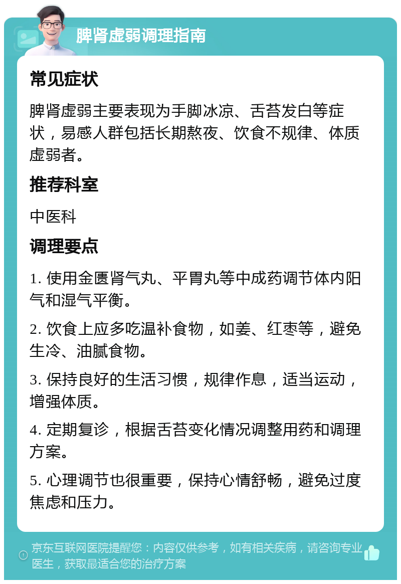 脾肾虚弱调理指南 常见症状 脾肾虚弱主要表现为手脚冰凉、舌苔发白等症状，易感人群包括长期熬夜、饮食不规律、体质虚弱者。 推荐科室 中医科 调理要点 1. 使用金匮肾气丸、平胃丸等中成药调节体内阳气和湿气平衡。 2. 饮食上应多吃温补食物，如姜、红枣等，避免生冷、油腻食物。 3. 保持良好的生活习惯，规律作息，适当运动，增强体质。 4. 定期复诊，根据舌苔变化情况调整用药和调理方案。 5. 心理调节也很重要，保持心情舒畅，避免过度焦虑和压力。