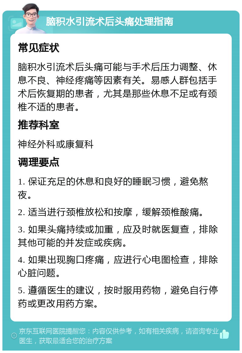 脑积水引流术后头痛处理指南 常见症状 脑积水引流术后头痛可能与手术后压力调整、休息不良、神经疼痛等因素有关。易感人群包括手术后恢复期的患者，尤其是那些休息不足或有颈椎不适的患者。 推荐科室 神经外科或康复科 调理要点 1. 保证充足的休息和良好的睡眠习惯，避免熬夜。 2. 适当进行颈椎放松和按摩，缓解颈椎酸痛。 3. 如果头痛持续或加重，应及时就医复查，排除其他可能的并发症或疾病。 4. 如果出现胸口疼痛，应进行心电图检查，排除心脏问题。 5. 遵循医生的建议，按时服用药物，避免自行停药或更改用药方案。