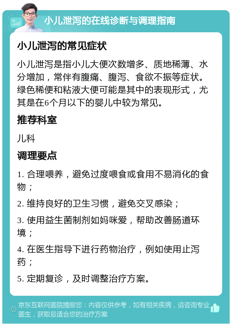 小儿泄泻的在线诊断与调理指南 小儿泄泻的常见症状 小儿泄泻是指小儿大便次数增多、质地稀薄、水分增加，常伴有腹痛、腹泻、食欲不振等症状。绿色稀便和粘液大便可能是其中的表现形式，尤其是在6个月以下的婴儿中较为常见。 推荐科室 儿科 调理要点 1. 合理喂养，避免过度喂食或食用不易消化的食物； 2. 维持良好的卫生习惯，避免交叉感染； 3. 使用益生菌制剂如妈咪爱，帮助改善肠道环境； 4. 在医生指导下进行药物治疗，例如使用止泻药； 5. 定期复诊，及时调整治疗方案。