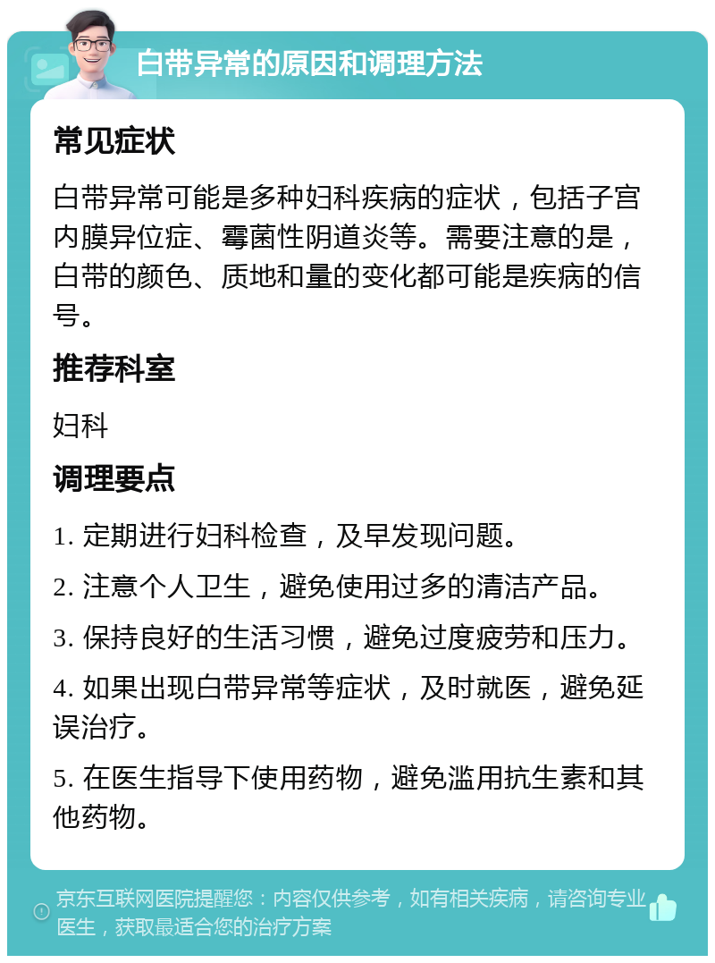 白带异常的原因和调理方法 常见症状 白带异常可能是多种妇科疾病的症状，包括子宫内膜异位症、霉菌性阴道炎等。需要注意的是，白带的颜色、质地和量的变化都可能是疾病的信号。 推荐科室 妇科 调理要点 1. 定期进行妇科检查，及早发现问题。 2. 注意个人卫生，避免使用过多的清洁产品。 3. 保持良好的生活习惯，避免过度疲劳和压力。 4. 如果出现白带异常等症状，及时就医，避免延误治疗。 5. 在医生指导下使用药物，避免滥用抗生素和其他药物。