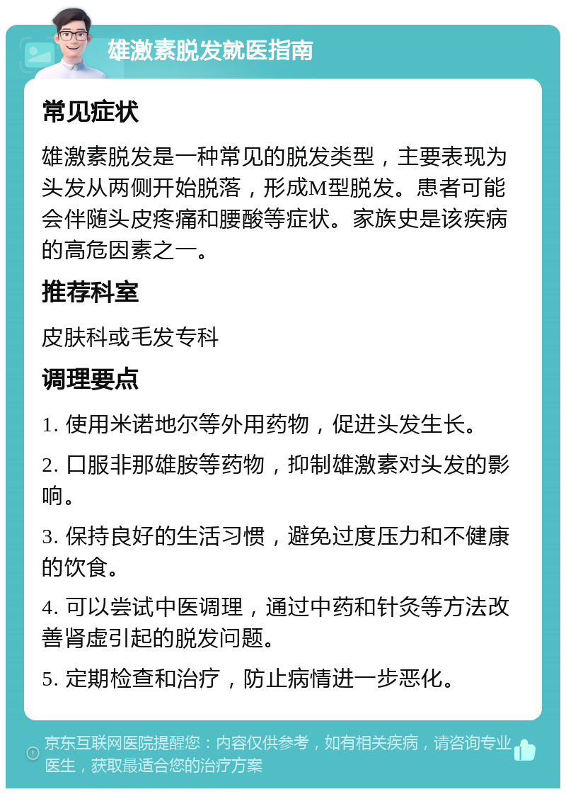 雄激素脱发就医指南 常见症状 雄激素脱发是一种常见的脱发类型，主要表现为头发从两侧开始脱落，形成M型脱发。患者可能会伴随头皮疼痛和腰酸等症状。家族史是该疾病的高危因素之一。 推荐科室 皮肤科或毛发专科 调理要点 1. 使用米诺地尔等外用药物，促进头发生长。 2. 口服非那雄胺等药物，抑制雄激素对头发的影响。 3. 保持良好的生活习惯，避免过度压力和不健康的饮食。 4. 可以尝试中医调理，通过中药和针灸等方法改善肾虚引起的脱发问题。 5. 定期检查和治疗，防止病情进一步恶化。