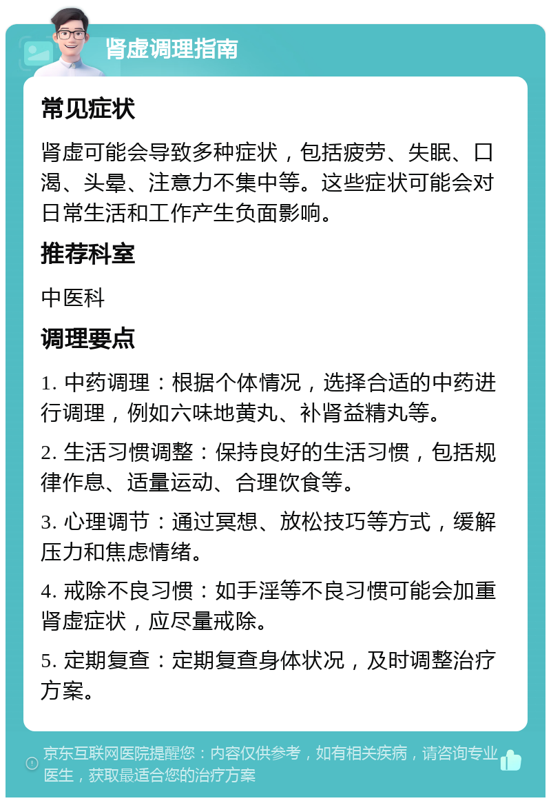 肾虚调理指南 常见症状 肾虚可能会导致多种症状，包括疲劳、失眠、口渴、头晕、注意力不集中等。这些症状可能会对日常生活和工作产生负面影响。 推荐科室 中医科 调理要点 1. 中药调理：根据个体情况，选择合适的中药进行调理，例如六味地黄丸、补肾益精丸等。 2. 生活习惯调整：保持良好的生活习惯，包括规律作息、适量运动、合理饮食等。 3. 心理调节：通过冥想、放松技巧等方式，缓解压力和焦虑情绪。 4. 戒除不良习惯：如手淫等不良习惯可能会加重肾虚症状，应尽量戒除。 5. 定期复查：定期复查身体状况，及时调整治疗方案。