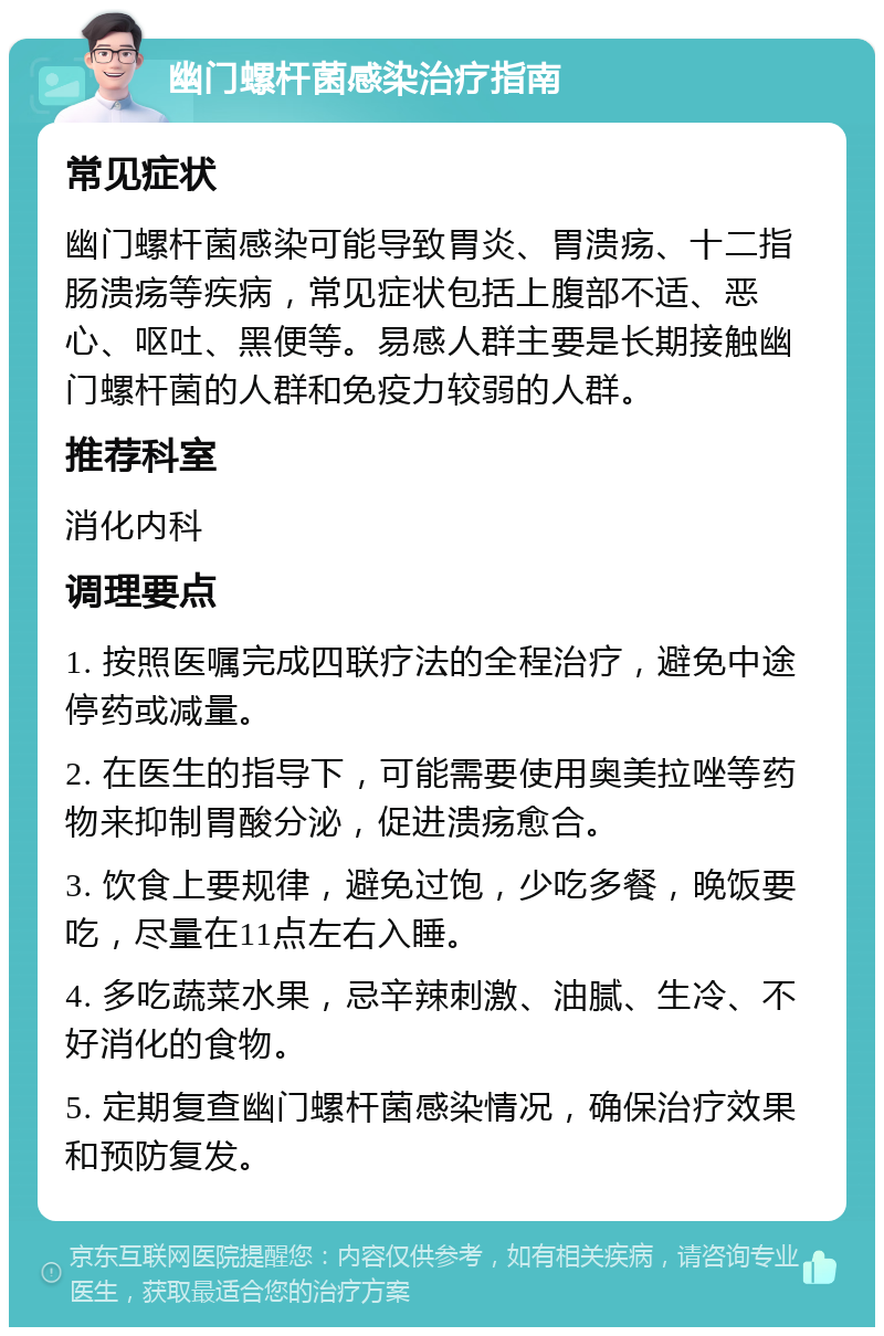 幽门螺杆菌感染治疗指南 常见症状 幽门螺杆菌感染可能导致胃炎、胃溃疡、十二指肠溃疡等疾病，常见症状包括上腹部不适、恶心、呕吐、黑便等。易感人群主要是长期接触幽门螺杆菌的人群和免疫力较弱的人群。 推荐科室 消化内科 调理要点 1. 按照医嘱完成四联疗法的全程治疗，避免中途停药或减量。 2. 在医生的指导下，可能需要使用奥美拉唑等药物来抑制胃酸分泌，促进溃疡愈合。 3. 饮食上要规律，避免过饱，少吃多餐，晚饭要吃，尽量在11点左右入睡。 4. 多吃蔬菜水果，忌辛辣刺激、油腻、生冷、不好消化的食物。 5. 定期复查幽门螺杆菌感染情况，确保治疗效果和预防复发。