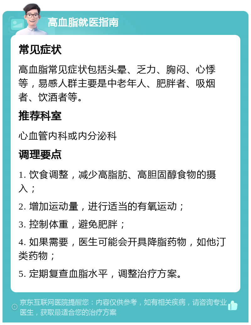 高血脂就医指南 常见症状 高血脂常见症状包括头晕、乏力、胸闷、心悸等，易感人群主要是中老年人、肥胖者、吸烟者、饮酒者等。 推荐科室 心血管内科或内分泌科 调理要点 1. 饮食调整，减少高脂肪、高胆固醇食物的摄入； 2. 增加运动量，进行适当的有氧运动； 3. 控制体重，避免肥胖； 4. 如果需要，医生可能会开具降脂药物，如他汀类药物； 5. 定期复查血脂水平，调整治疗方案。