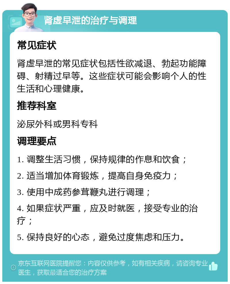 肾虚早泄的治疗与调理 常见症状 肾虚早泄的常见症状包括性欲减退、勃起功能障碍、射精过早等。这些症状可能会影响个人的性生活和心理健康。 推荐科室 泌尿外科或男科专科 调理要点 1. 调整生活习惯，保持规律的作息和饮食； 2. 适当增加体育锻炼，提高自身免疫力； 3. 使用中成药参茸鞭丸进行调理； 4. 如果症状严重，应及时就医，接受专业的治疗； 5. 保持良好的心态，避免过度焦虑和压力。