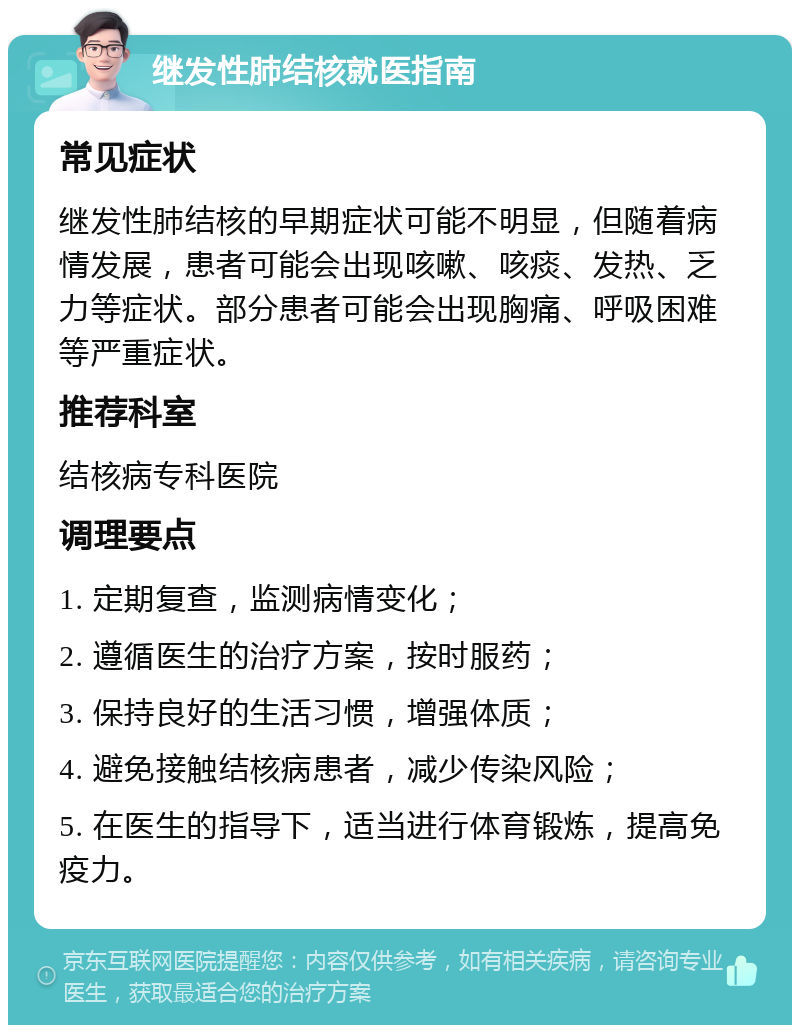 继发性肺结核就医指南 常见症状 继发性肺结核的早期症状可能不明显，但随着病情发展，患者可能会出现咳嗽、咳痰、发热、乏力等症状。部分患者可能会出现胸痛、呼吸困难等严重症状。 推荐科室 结核病专科医院 调理要点 1. 定期复查，监测病情变化； 2. 遵循医生的治疗方案，按时服药； 3. 保持良好的生活习惯，增强体质； 4. 避免接触结核病患者，减少传染风险； 5. 在医生的指导下，适当进行体育锻炼，提高免疫力。