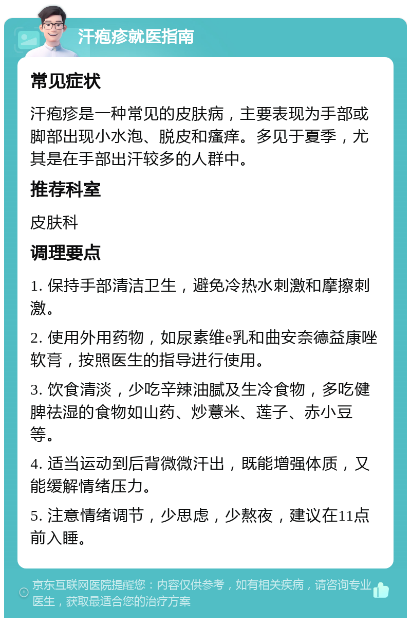 汗疱疹就医指南 常见症状 汗疱疹是一种常见的皮肤病，主要表现为手部或脚部出现小水泡、脱皮和瘙痒。多见于夏季，尤其是在手部出汗较多的人群中。 推荐科室 皮肤科 调理要点 1. 保持手部清洁卫生，避免冷热水刺激和摩擦刺激。 2. 使用外用药物，如尿素维e乳和曲安奈德益康唑软膏，按照医生的指导进行使用。 3. 饮食清淡，少吃辛辣油腻及生冷食物，多吃健脾祛湿的食物如山药、炒薏米、莲子、赤小豆等。 4. 适当运动到后背微微汗出，既能增强体质，又能缓解情绪压力。 5. 注意情绪调节，少思虑，少熬夜，建议在11点前入睡。