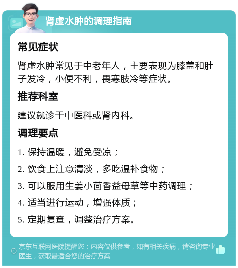 肾虚水肿的调理指南 常见症状 肾虚水肿常见于中老年人，主要表现为膝盖和肚子发冷，小便不利，畏寒肢冷等症状。 推荐科室 建议就诊于中医科或肾内科。 调理要点 1. 保持温暖，避免受凉； 2. 饮食上注意清淡，多吃温补食物； 3. 可以服用生姜小茴香益母草等中药调理； 4. 适当进行运动，增强体质； 5. 定期复查，调整治疗方案。