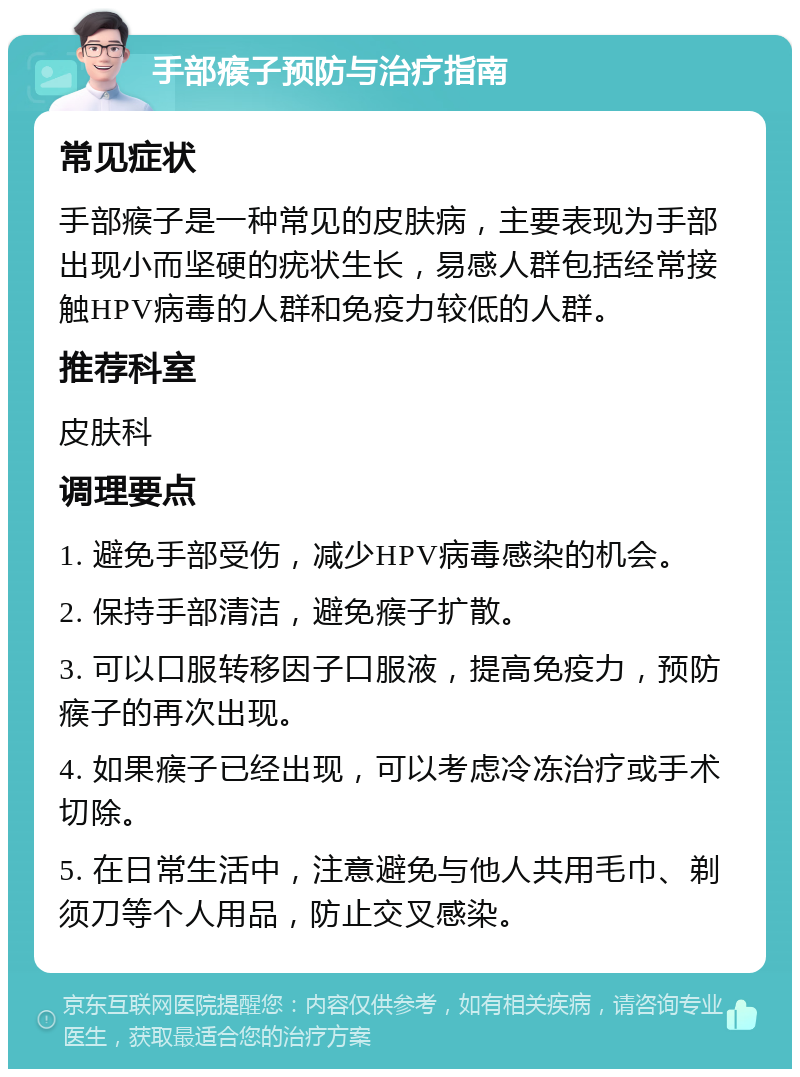 手部瘊子预防与治疗指南 常见症状 手部瘊子是一种常见的皮肤病，主要表现为手部出现小而坚硬的疣状生长，易感人群包括经常接触HPV病毒的人群和免疫力较低的人群。 推荐科室 皮肤科 调理要点 1. 避免手部受伤，减少HPV病毒感染的机会。 2. 保持手部清洁，避免瘊子扩散。 3. 可以口服转移因子口服液，提高免疫力，预防瘊子的再次出现。 4. 如果瘊子已经出现，可以考虑冷冻治疗或手术切除。 5. 在日常生活中，注意避免与他人共用毛巾、剃须刀等个人用品，防止交叉感染。