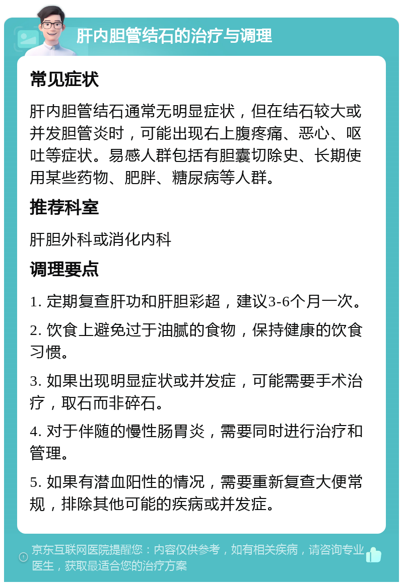 肝内胆管结石的治疗与调理 常见症状 肝内胆管结石通常无明显症状，但在结石较大或并发胆管炎时，可能出现右上腹疼痛、恶心、呕吐等症状。易感人群包括有胆囊切除史、长期使用某些药物、肥胖、糖尿病等人群。 推荐科室 肝胆外科或消化内科 调理要点 1. 定期复查肝功和肝胆彩超，建议3-6个月一次。 2. 饮食上避免过于油腻的食物，保持健康的饮食习惯。 3. 如果出现明显症状或并发症，可能需要手术治疗，取石而非碎石。 4. 对于伴随的慢性肠胃炎，需要同时进行治疗和管理。 5. 如果有潜血阳性的情况，需要重新复查大便常规，排除其他可能的疾病或并发症。