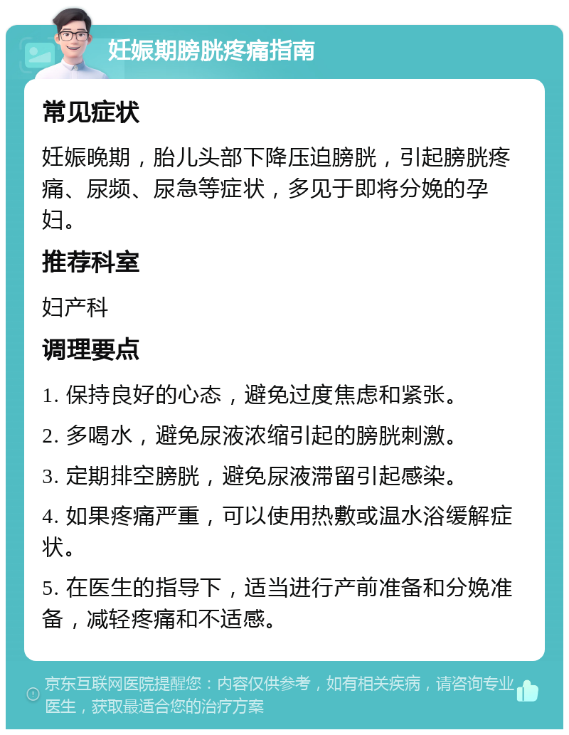 妊娠期膀胱疼痛指南 常见症状 妊娠晚期，胎儿头部下降压迫膀胱，引起膀胱疼痛、尿频、尿急等症状，多见于即将分娩的孕妇。 推荐科室 妇产科 调理要点 1. 保持良好的心态，避免过度焦虑和紧张。 2. 多喝水，避免尿液浓缩引起的膀胱刺激。 3. 定期排空膀胱，避免尿液滞留引起感染。 4. 如果疼痛严重，可以使用热敷或温水浴缓解症状。 5. 在医生的指导下，适当进行产前准备和分娩准备，减轻疼痛和不适感。