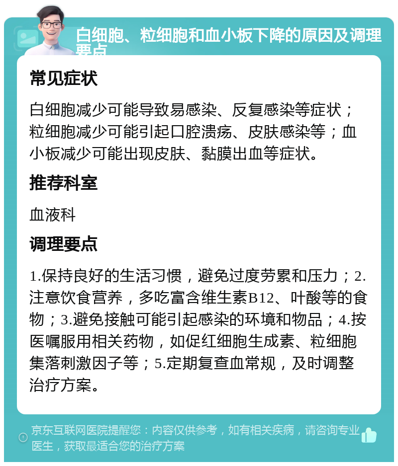 白细胞、粒细胞和血小板下降的原因及调理要点 常见症状 白细胞减少可能导致易感染、反复感染等症状；粒细胞减少可能引起口腔溃疡、皮肤感染等；血小板减少可能出现皮肤、黏膜出血等症状。 推荐科室 血液科 调理要点 1.保持良好的生活习惯，避免过度劳累和压力；2.注意饮食营养，多吃富含维生素B12、叶酸等的食物；3.避免接触可能引起感染的环境和物品；4.按医嘱服用相关药物，如促红细胞生成素、粒细胞集落刺激因子等；5.定期复查血常规，及时调整治疗方案。