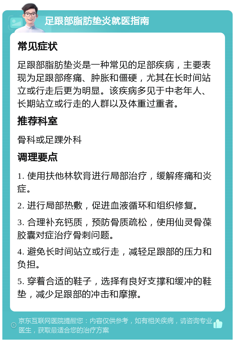 足跟部脂肪垫炎就医指南 常见症状 足跟部脂肪垫炎是一种常见的足部疾病，主要表现为足跟部疼痛、肿胀和僵硬，尤其在长时间站立或行走后更为明显。该疾病多见于中老年人、长期站立或行走的人群以及体重过重者。 推荐科室 骨科或足踝外科 调理要点 1. 使用扶他林软膏进行局部治疗，缓解疼痛和炎症。 2. 进行局部热敷，促进血液循环和组织修复。 3. 合理补充钙质，预防骨质疏松，使用仙灵骨葆胶囊对症治疗骨刺问题。 4. 避免长时间站立或行走，减轻足跟部的压力和负担。 5. 穿着合适的鞋子，选择有良好支撑和缓冲的鞋垫，减少足跟部的冲击和摩擦。