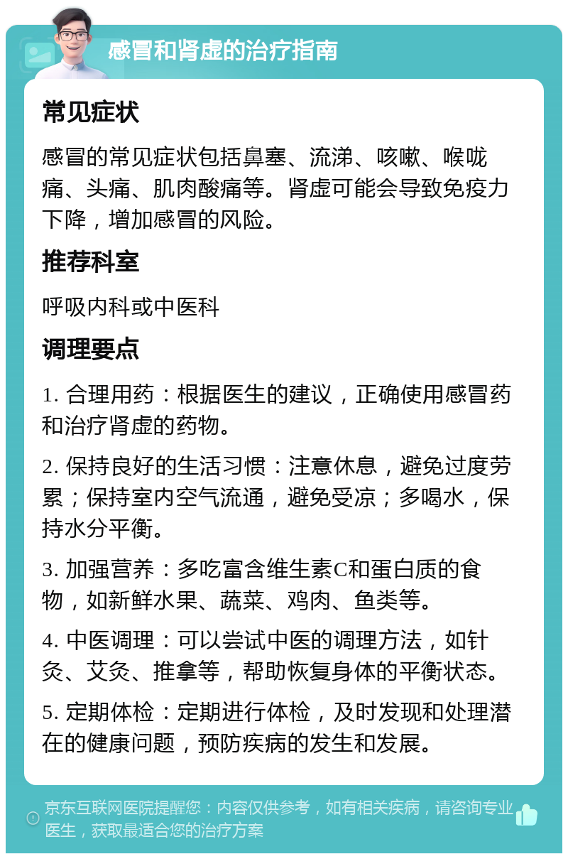 感冒和肾虚的治疗指南 常见症状 感冒的常见症状包括鼻塞、流涕、咳嗽、喉咙痛、头痛、肌肉酸痛等。肾虚可能会导致免疫力下降，增加感冒的风险。 推荐科室 呼吸内科或中医科 调理要点 1. 合理用药：根据医生的建议，正确使用感冒药和治疗肾虚的药物。 2. 保持良好的生活习惯：注意休息，避免过度劳累；保持室内空气流通，避免受凉；多喝水，保持水分平衡。 3. 加强营养：多吃富含维生素C和蛋白质的食物，如新鲜水果、蔬菜、鸡肉、鱼类等。 4. 中医调理：可以尝试中医的调理方法，如针灸、艾灸、推拿等，帮助恢复身体的平衡状态。 5. 定期体检：定期进行体检，及时发现和处理潜在的健康问题，预防疾病的发生和发展。