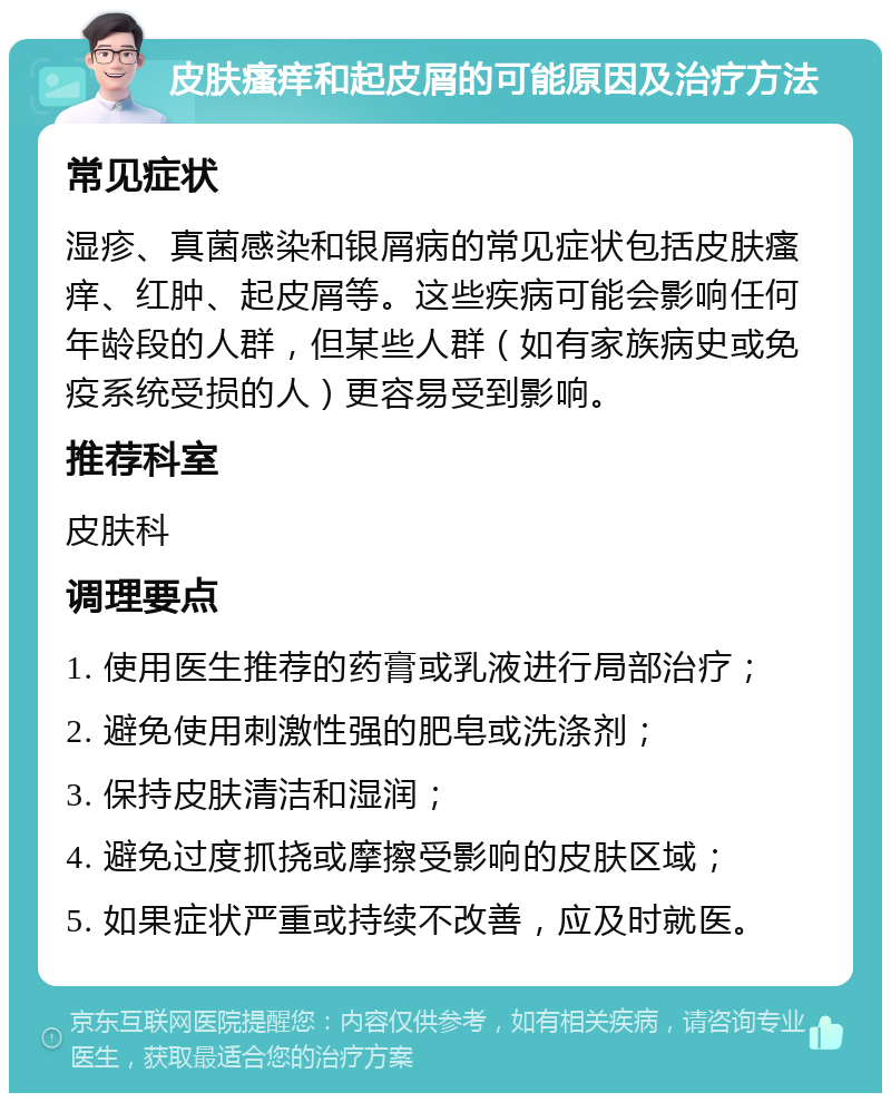 皮肤瘙痒和起皮屑的可能原因及治疗方法 常见症状 湿疹、真菌感染和银屑病的常见症状包括皮肤瘙痒、红肿、起皮屑等。这些疾病可能会影响任何年龄段的人群，但某些人群（如有家族病史或免疫系统受损的人）更容易受到影响。 推荐科室 皮肤科 调理要点 1. 使用医生推荐的药膏或乳液进行局部治疗； 2. 避免使用刺激性强的肥皂或洗涤剂； 3. 保持皮肤清洁和湿润； 4. 避免过度抓挠或摩擦受影响的皮肤区域； 5. 如果症状严重或持续不改善，应及时就医。