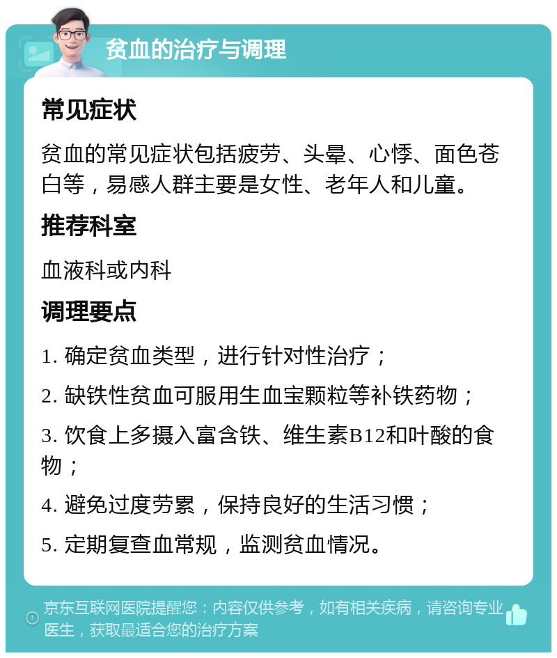 贫血的治疗与调理 常见症状 贫血的常见症状包括疲劳、头晕、心悸、面色苍白等，易感人群主要是女性、老年人和儿童。 推荐科室 血液科或内科 调理要点 1. 确定贫血类型，进行针对性治疗； 2. 缺铁性贫血可服用生血宝颗粒等补铁药物； 3. 饮食上多摄入富含铁、维生素B12和叶酸的食物； 4. 避免过度劳累，保持良好的生活习惯； 5. 定期复查血常规，监测贫血情况。