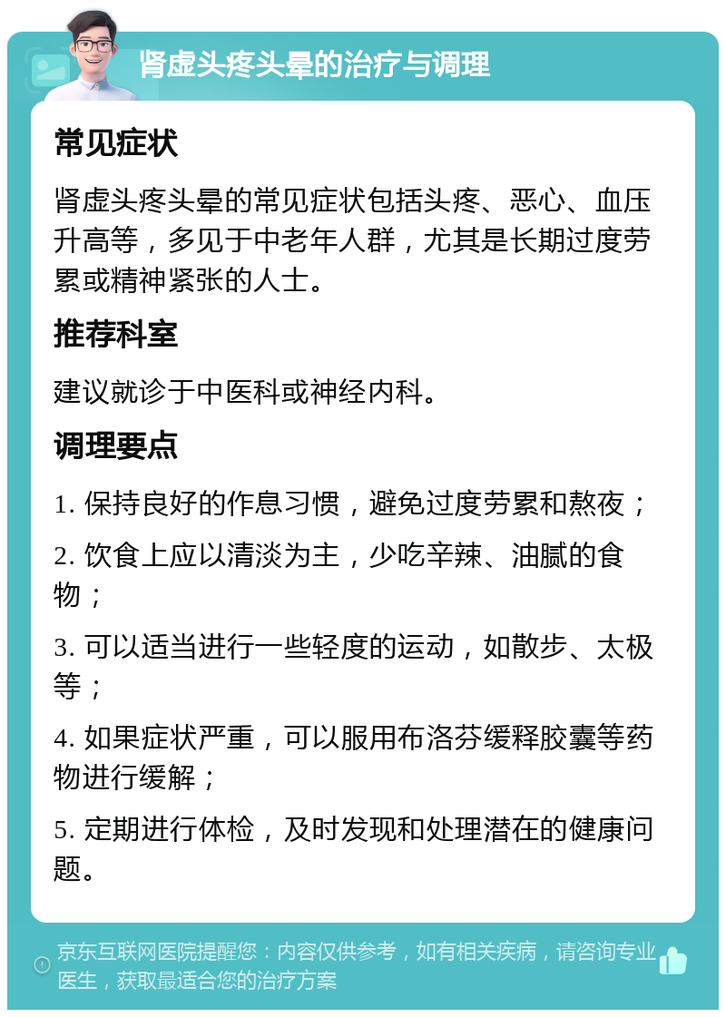 肾虚头疼头晕的治疗与调理 常见症状 肾虚头疼头晕的常见症状包括头疼、恶心、血压升高等，多见于中老年人群，尤其是长期过度劳累或精神紧张的人士。 推荐科室 建议就诊于中医科或神经内科。 调理要点 1. 保持良好的作息习惯，避免过度劳累和熬夜； 2. 饮食上应以清淡为主，少吃辛辣、油腻的食物； 3. 可以适当进行一些轻度的运动，如散步、太极等； 4. 如果症状严重，可以服用布洛芬缓释胶囊等药物进行缓解； 5. 定期进行体检，及时发现和处理潜在的健康问题。