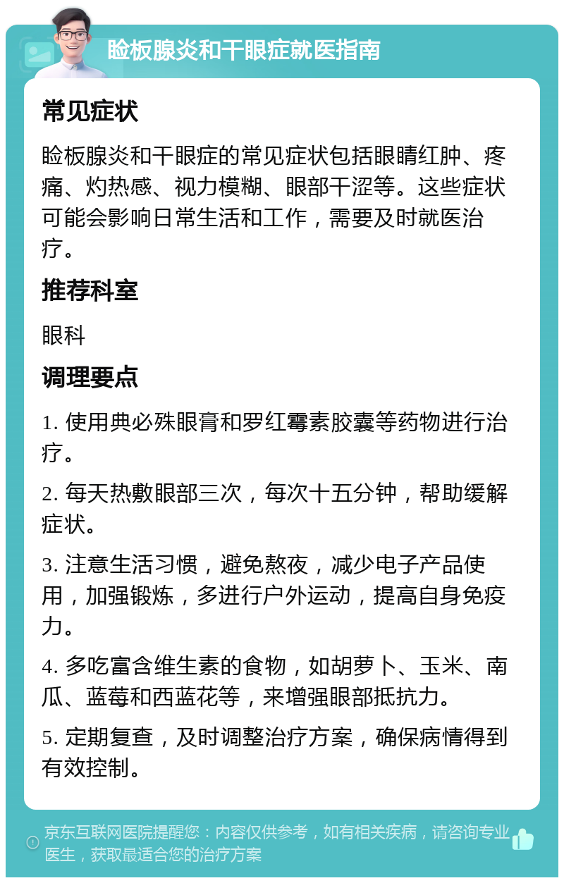 睑板腺炎和干眼症就医指南 常见症状 睑板腺炎和干眼症的常见症状包括眼睛红肿、疼痛、灼热感、视力模糊、眼部干涩等。这些症状可能会影响日常生活和工作，需要及时就医治疗。 推荐科室 眼科 调理要点 1. 使用典必殊眼膏和罗红霉素胶囊等药物进行治疗。 2. 每天热敷眼部三次，每次十五分钟，帮助缓解症状。 3. 注意生活习惯，避免熬夜，减少电子产品使用，加强锻炼，多进行户外运动，提高自身免疫力。 4. 多吃富含维生素的食物，如胡萝卜、玉米、南瓜、蓝莓和西蓝花等，来增强眼部抵抗力。 5. 定期复查，及时调整治疗方案，确保病情得到有效控制。